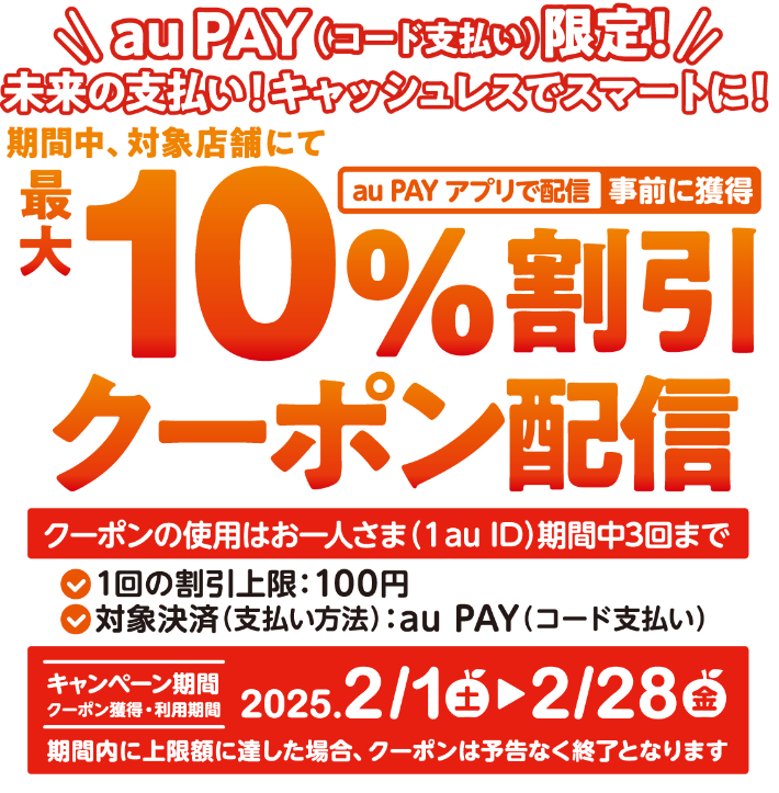 au PAY(コード支払い)限定! 未来の支払い! キャッシュレスでスマートに! au PAY アプリで配信 事前に獲得 最大10%割引クーポン配信 クーポンの使用はお一人さま(1au ID)期間中3回まで ●1回の割引上限:100円 ●対象決済(支払い方法): au PAY(コード支払い) キャンペーン期間 2025.2/1(土)→2/28(金) 期間内に上限額に達した場合、クーポンは予告なく終了となります