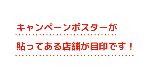 キャンペーンポスターが貼ってある店舗が目印です！