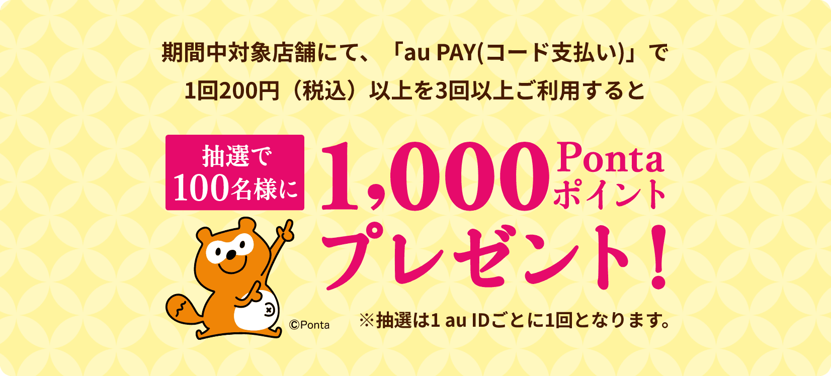 キャンペーン期間中「au PAY（コード支払い）」で200円（税込）以上のお買い物を3回以上いただくと抽選で100名様に1,000Pontaポイントプレゼント！※抽選は1 au IDごとに1回となります。