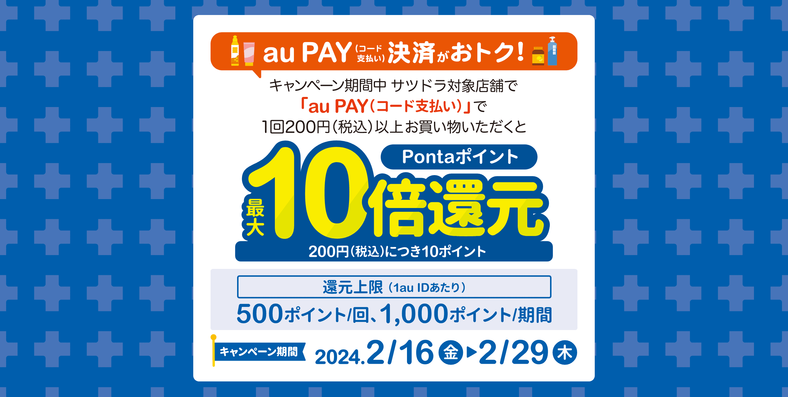 au PAY（コード支払い）決済がおトク！キャンペーン期間中「au PAY（コード支払い）」で1回200円（税込）以上お買い物いただくとPontaポイント最大10倍還元（200円（税込）につき10ポイント還元）還元上限（1au IDあたり）：500ポイント/回、1,000ポイント/期間【キャンペーン期間：2024年2月16日(金)～2月29日(木)】