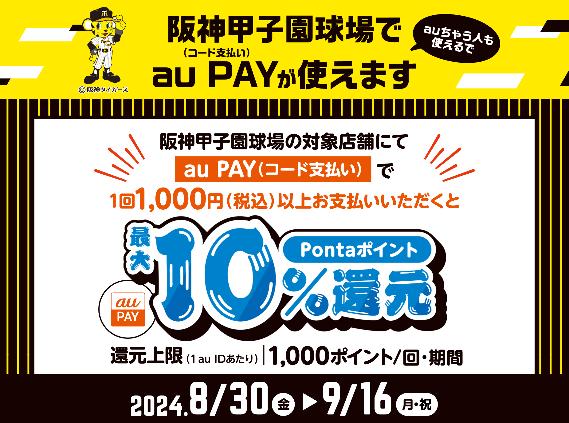 阪神甲子園球場の対象店舗にてau PAY（コード支払い）で1回1,000円（税込）以上お支払いいただくとPontaポイント最大10%還元。還元上限（1 au IDあたり）1,000ポイント/回・期間 【2024年8月30日（金）～9月16日（月・祝）】