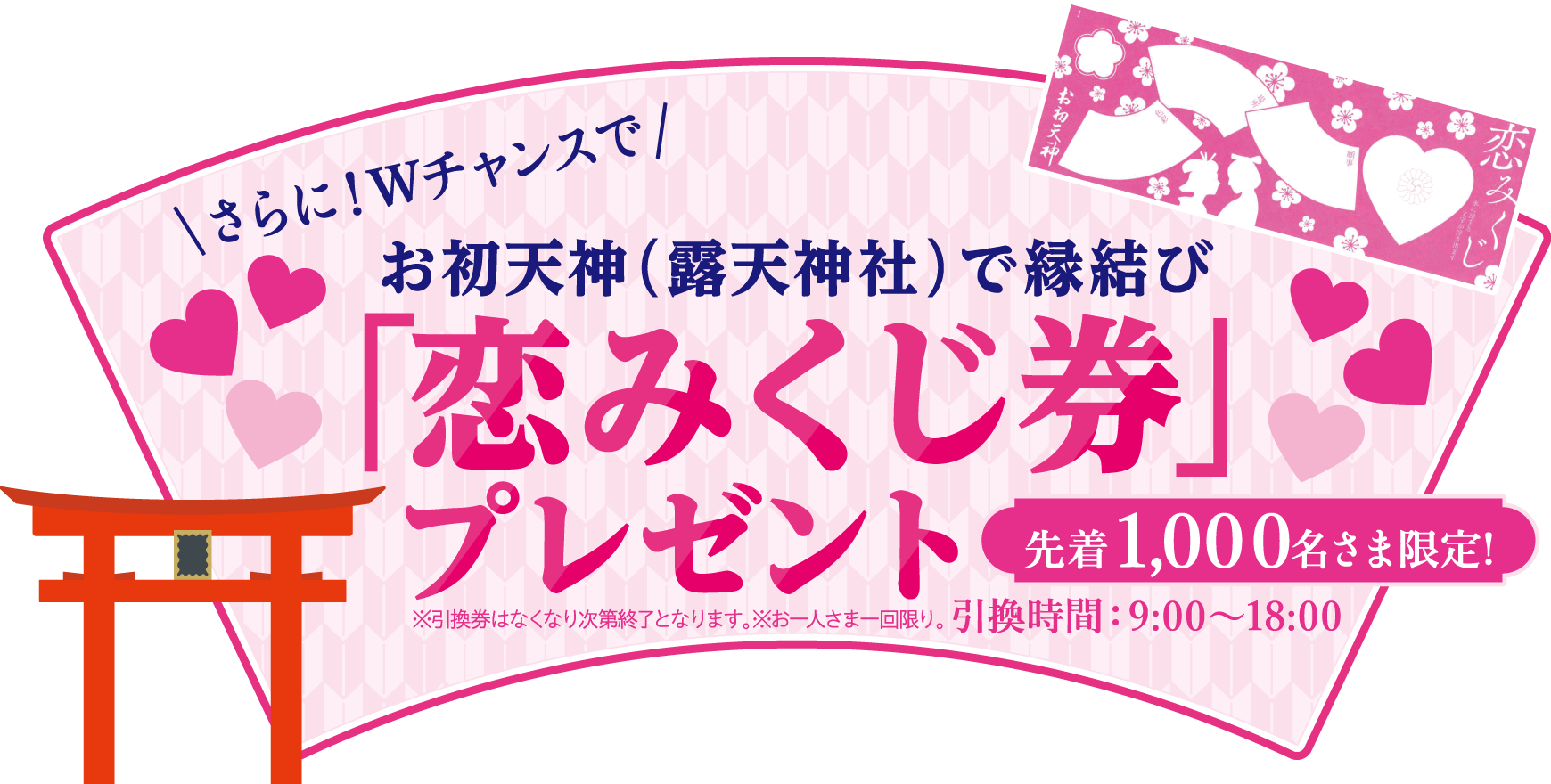 さらに！Wチャンスでお初天神（露天神社）で縁結び「恋みくじ券」プレゼント先着1,000名さま限定！※引換券はなくなり次第終了となります。※お一人さま一回限り。引換時間：9:00～18:00