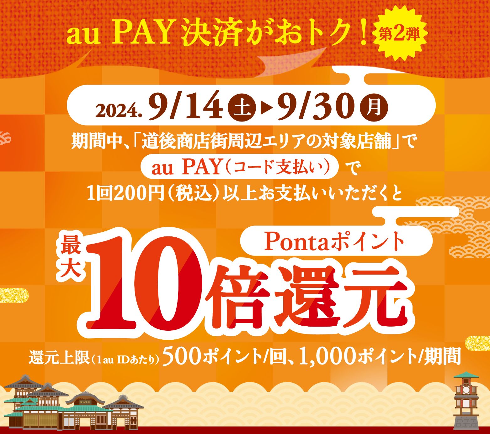 au PAY（コード支払い）決済がおトク！【第2弾】期間中、「道後商店街周辺エリアの対象店舗」で「au PAY（コード支払い）」で1回200円（税込）以上お支払いいただくとPontaポイント最大10倍還元　還元上限（1au IDあたり）：500ポイント/回、1,000ポイント/期間【キャンペーン期間：2024年9月14日(土)～2024年9月30日(月)】