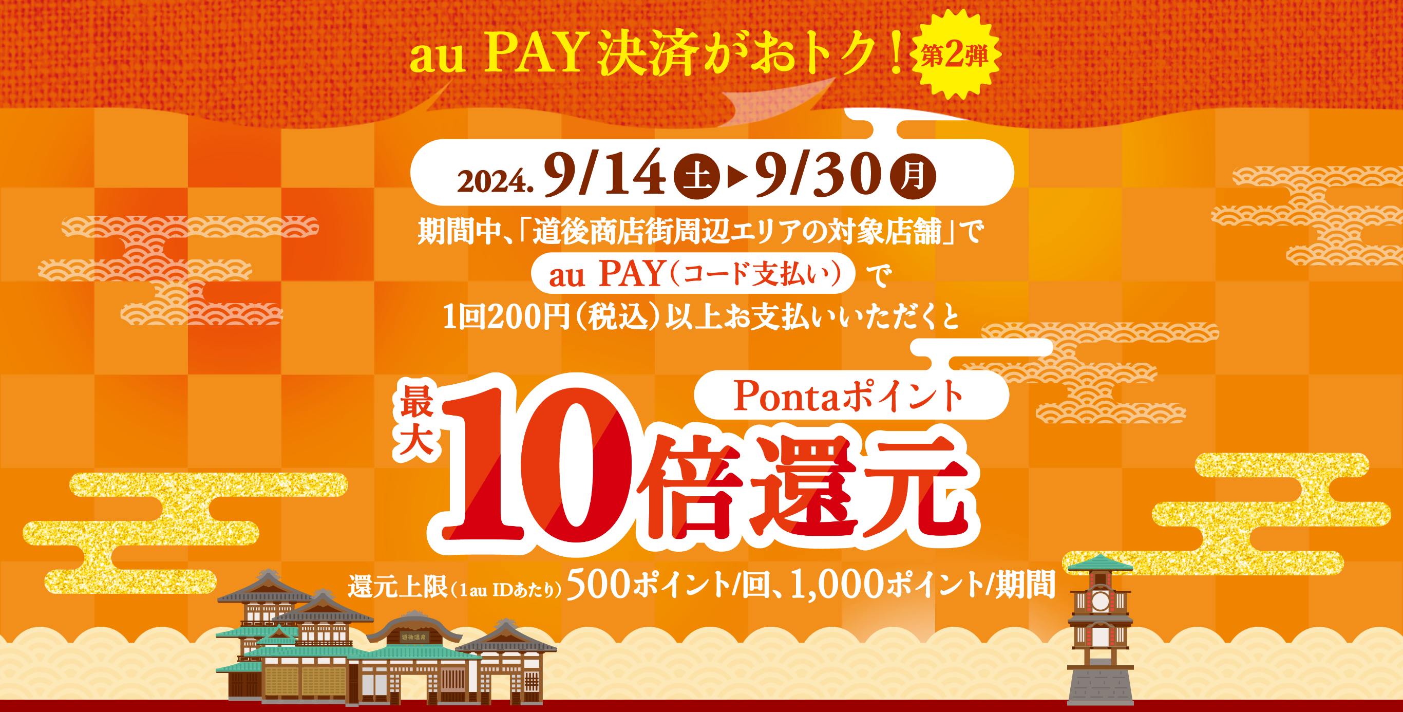 au PAY（コード支払い）決済がおトク！【第2弾】期間中、「道後商店街周辺エリアの対象店舗」で「au PAY（コード支払い）」で1回200円（税込）以上お支払いいただくとPontaポイント最大10倍還元　還元上限（1au IDあたり）：500ポイント/回、1,000ポイント/期間【キャンペーン期間：2024年9月14日(土)～2024年9月30日(月)】