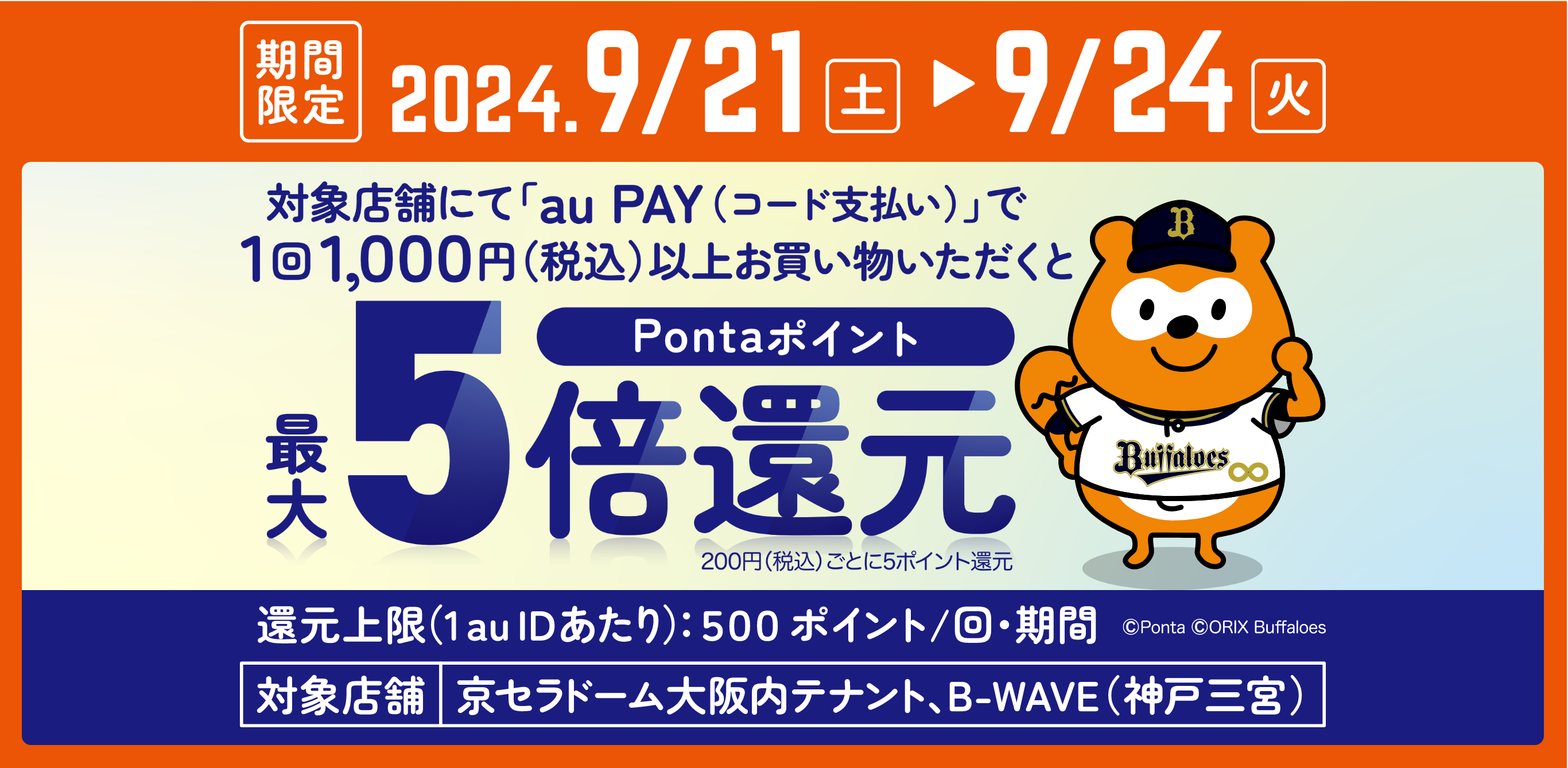 期間中、対象店舗にて「au PAY（コード支払い）」で1回1,000円（税込）以上お買い物いただくとPontaポイントを最大5倍還元 200円（税込）ごと5ポイント還元 還元上限（1 au IDあたり）500ポイント/回・期間 対象店舗：京セラドーム大阪内テナント、B-WAVE（神戸三宮）