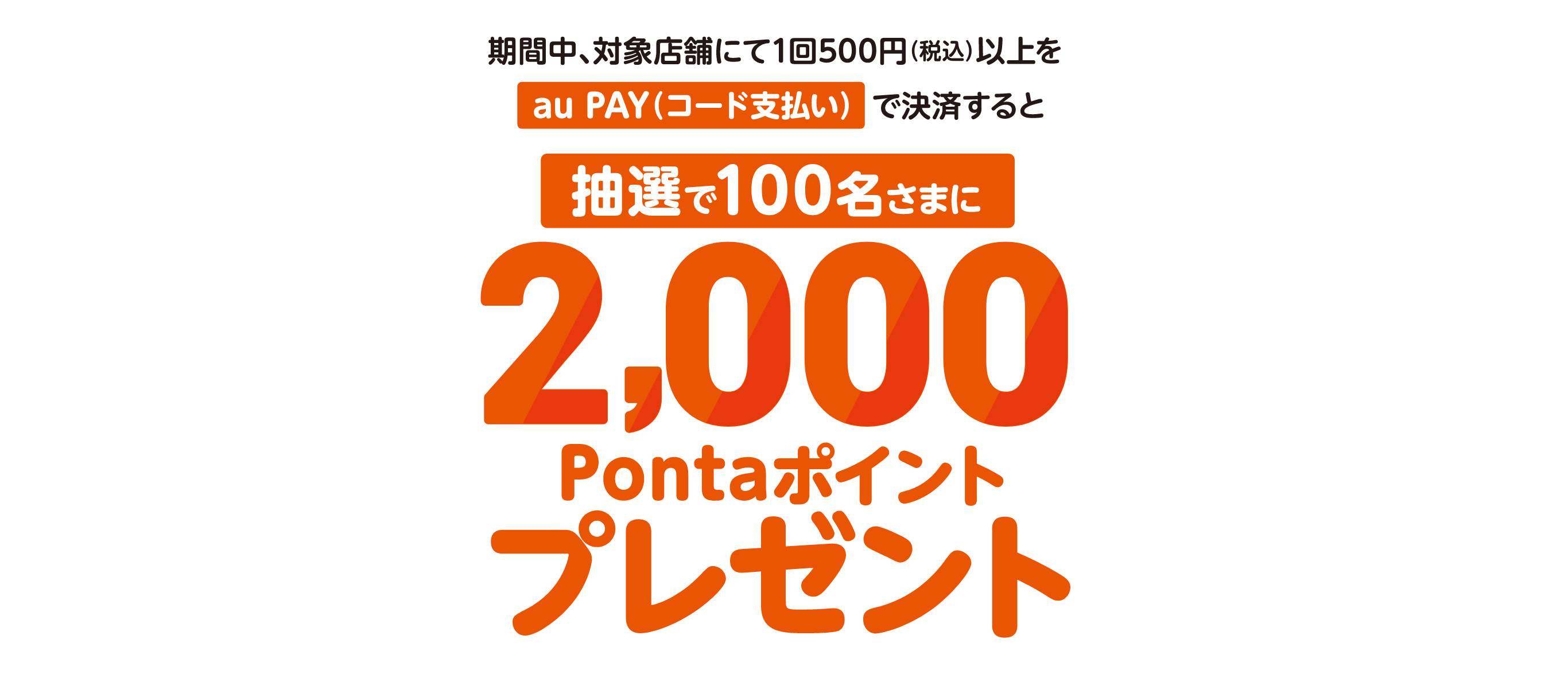 期間中、対象店舗にて1回500円（税込）以上をau PAY（コード支払い）で決済すると抽選で100名さまに2,000Pontaポイントプレゼント！