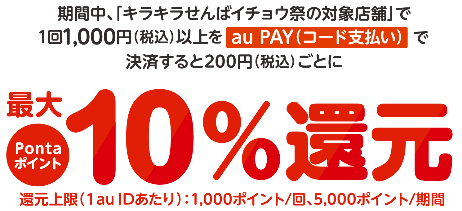 期間中、「キラキラせんばイチョウ祭（au PAY キャンペーン）の対象店舗」で、1回1,000円（税込）以上をau PAY（コード支払い）で決済すると200円（税込）ごとにPontaポイントを最大10%還元。還元上限(1 au IDあたり)：1,000ポイント/回、5,000ポイント/期間 ※タバコは対象外となります。※本キャンペーンで還元されるポイントは、「au PAY（キラキラせんばイチョウ祭）」としてPontaポイントで2025年1月末頃までに還元します。