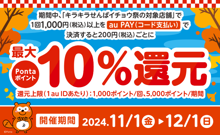 期間中、「キラキラせんばイチョウ祭（au PAY キャンペーン）の対象店舗」で、1回1,000円（税込）以上をau PAY（コード支払い）で決済すると200円（税込）ごとにPontaポイントを最大10%還元。還元上限(1 au IDあたり)：1,000ポイント/回、5,000ポイント/期間 ※タバコは対象外となります。※本キャンペーンは予告なく、変更・終了する場合があります。※本キャンペーンで還元されるポイントは、「au PAY（キラキラせんばイチョウ祭）」としてPontaポイントで2025年1月末頃までに還元します。開催期間 2024.11/1 （金） ▷ 12/1（日）