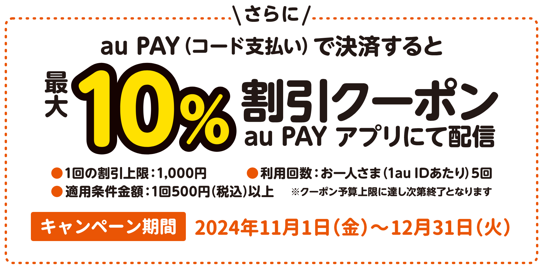 さらに au PAY（コード支払い）で決済すると最大10%割引クーポンを au PAY アプリにて配信。1回の割引上限 1,000円、適用条件金額 1回500円（税込）以上、利用回数 お一人さま（1au IDあたり）5回、※クーポン予算上限に達し次第終了となります。【キャンペーン期間：2024年11月1日（金）～12月31日（火）】