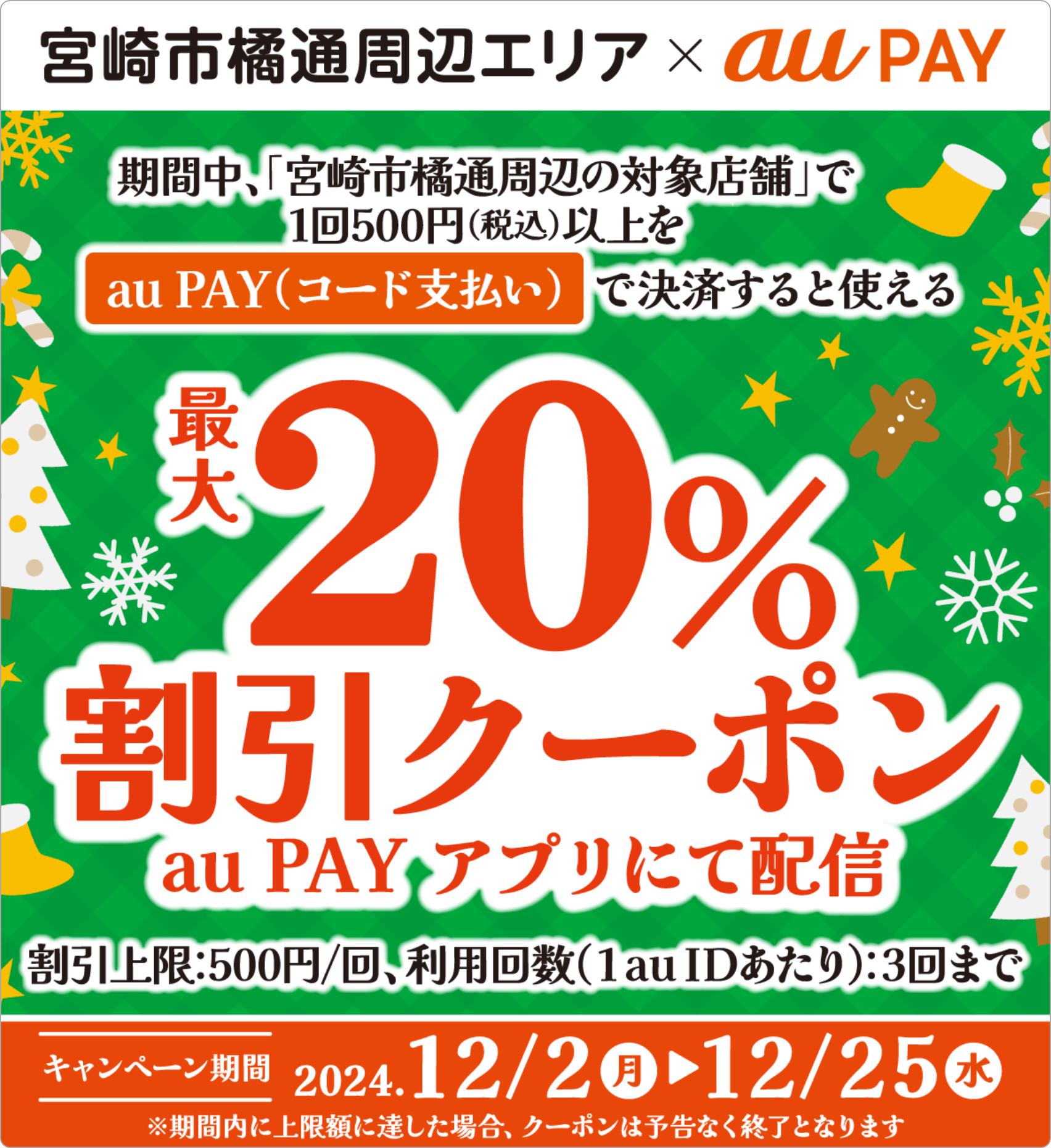 「宮崎市橘通周辺の対象店舗」で1回500円（税込）以上をau PAY（コード支払い）で決済すると使える 最大20%割引クーポンau PAYアプリにて配信 割引上限：500円/回、利用回数（1au IDあたり）3回まで 【キャンペーン期間：2024年12月2日（月）～12月25日（水）】※期間内に上限額に達した場合、クーポンは予告なく終了となります。