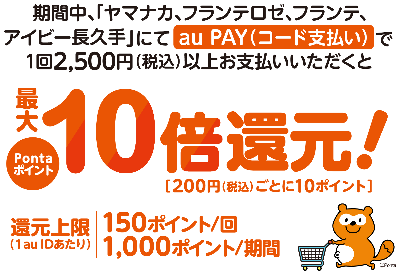 期間中、対象店舗にてsu PAY（コード支払い）で1回2,500円（税込）以上お支払いいただくとPontaポイント最大10倍還元！［200円（税込）ごとに10ポイント］ 還元上限（1 au IDあたり）150ポイント/回 1,000ポイント/期間