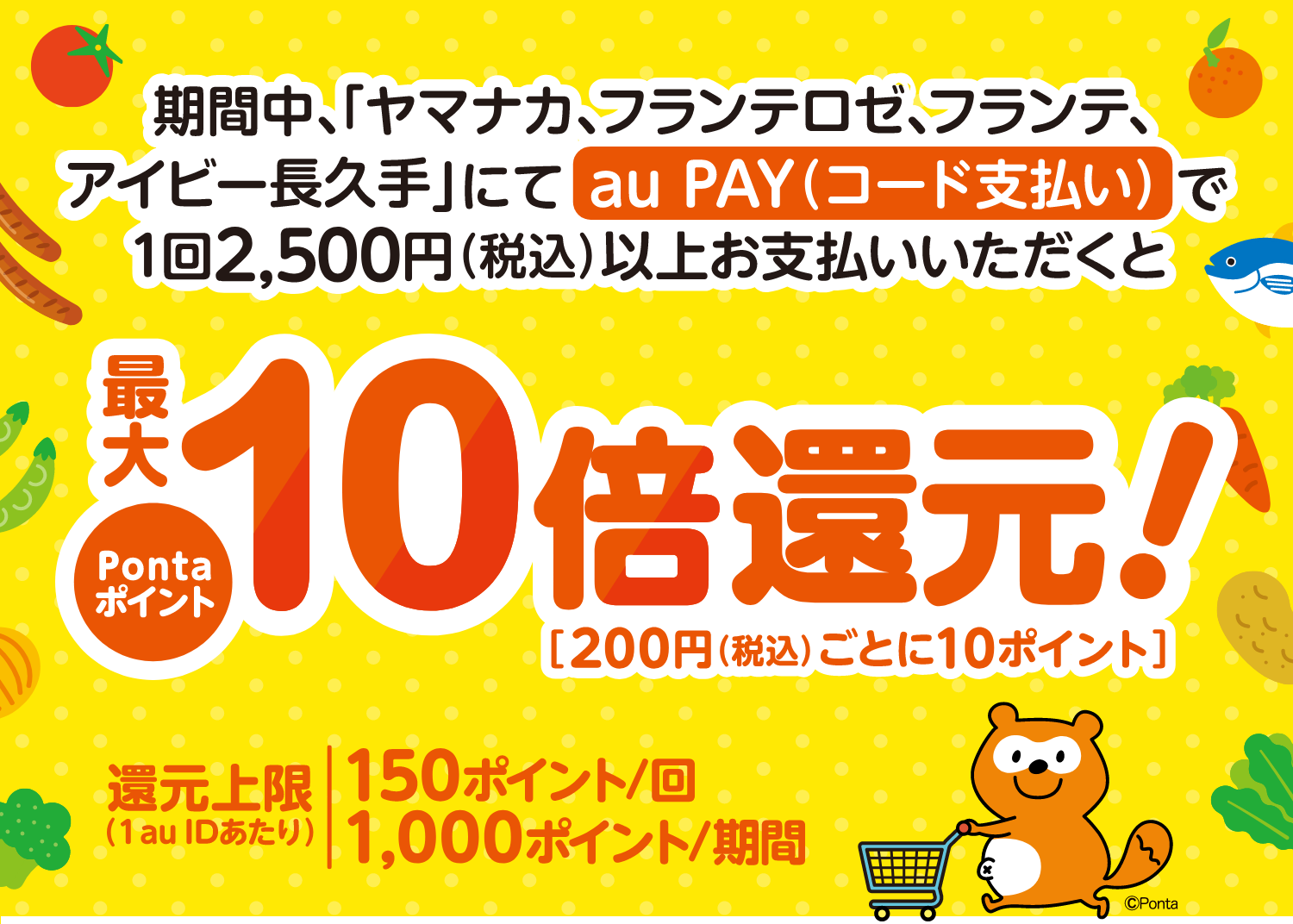 期間中、対象店舗にてsu PAY（コード支払い）で1回2,500円（税込）以上お支払いいただくとPontaポイント最大10倍還元！［200円（税込）ごとに10ポイント］ 還元上限（1 au IDあたり）150ポイント/回 1,000ポイント/期間