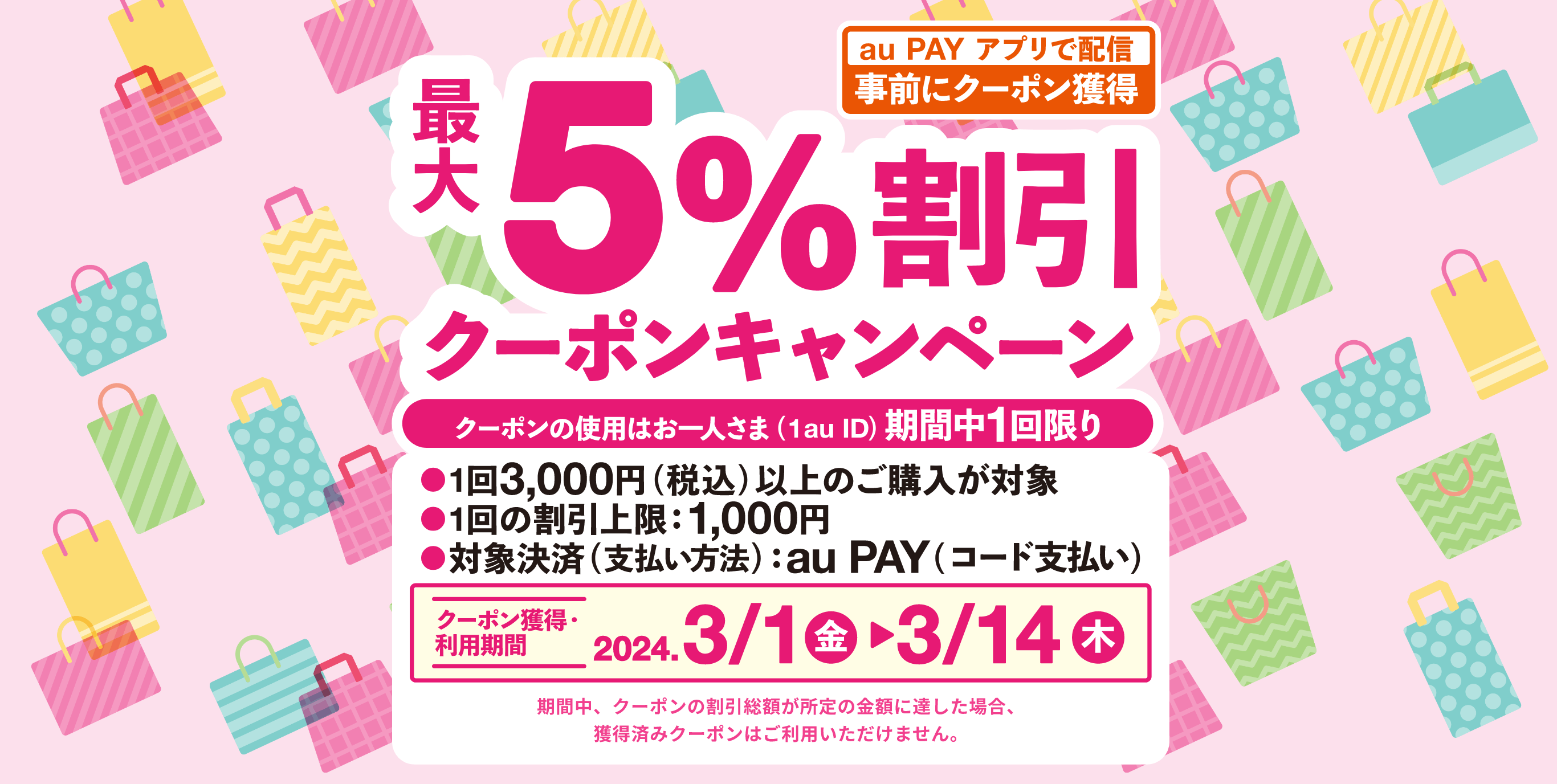 最大5%割引クーポンキャンペーン クーポンの使用はお一人さま（1au ID）期間中1回限り　1回3,000円（税込）以上のご購入が対象　1回の割引上限：1,000円　対象決済（支払い方法）：au PAY（コード払い）【クーポン獲得・期間：2024年3月1日（金）〜3月14日（木）】