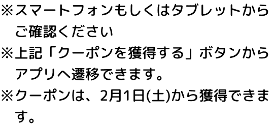 ※スマートフォンもしくはタブレットからご確認ください ※上記「クーポンを獲得する」ボタンからアプリへ遷移できます。 ※クーポンは、2月1日(土)から獲得できます。