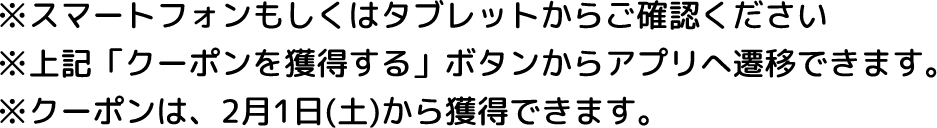 ※スマートフォンもしくはタブレットからご確認ください ※上記「クーポンを獲得する」ボタンからアプリへ遷移できます。 ※クーポンは、2月1日(土)から獲得できます。