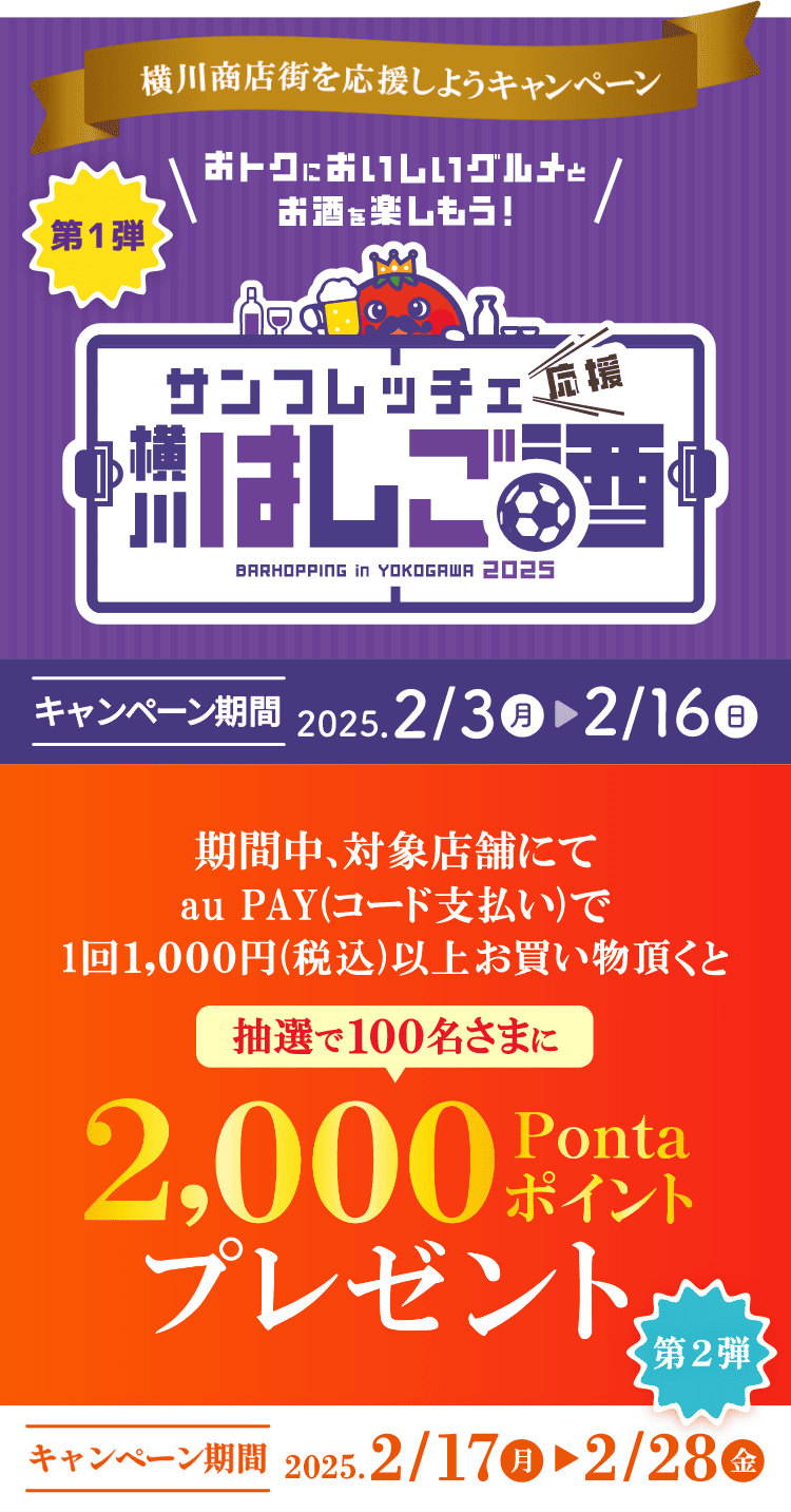 横川商店街を応援しようキャンペーン 【第1弾】おトクにおいしいグルメとお酒を楽しもう！サンフレッチェ応援 横川はしご酒 キャンペーン期間：2025年2月3日（月）～2月16日（日） 【第2弾】期間中、対象店舗にてau PAY（コード支払い）で1回1,000円（税込）以上お買い物頂くと抽選で100名さまに2,000ポイントプレゼント キャンペーン期間：2025年2月17日（月）～2月28日（金）