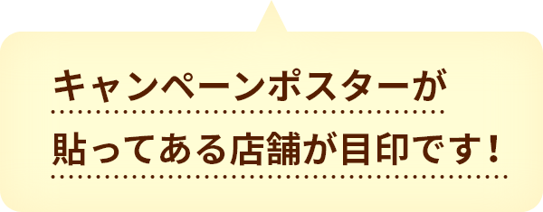 キャンペーンポスターが貼ってある店舗が目印です！