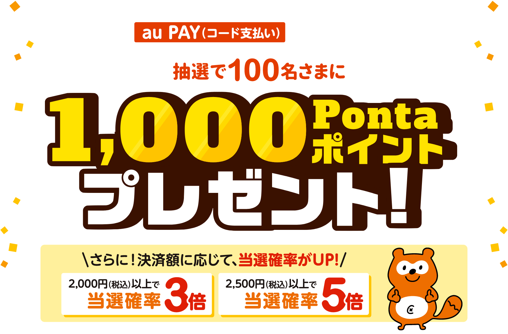 期間中、「さつま町エリアの対象店舗」で1回1,500円（税込）以上をau PAY（コード支払い）で決済すると、
        抽選で100名さまに1,000Pontaポイントプレゼント！ さらに決済額に応じて、当選確率UP！ 2,000円（税込）以上で当選確率3倍、2,500円（税込）以上で当選確率5倍！