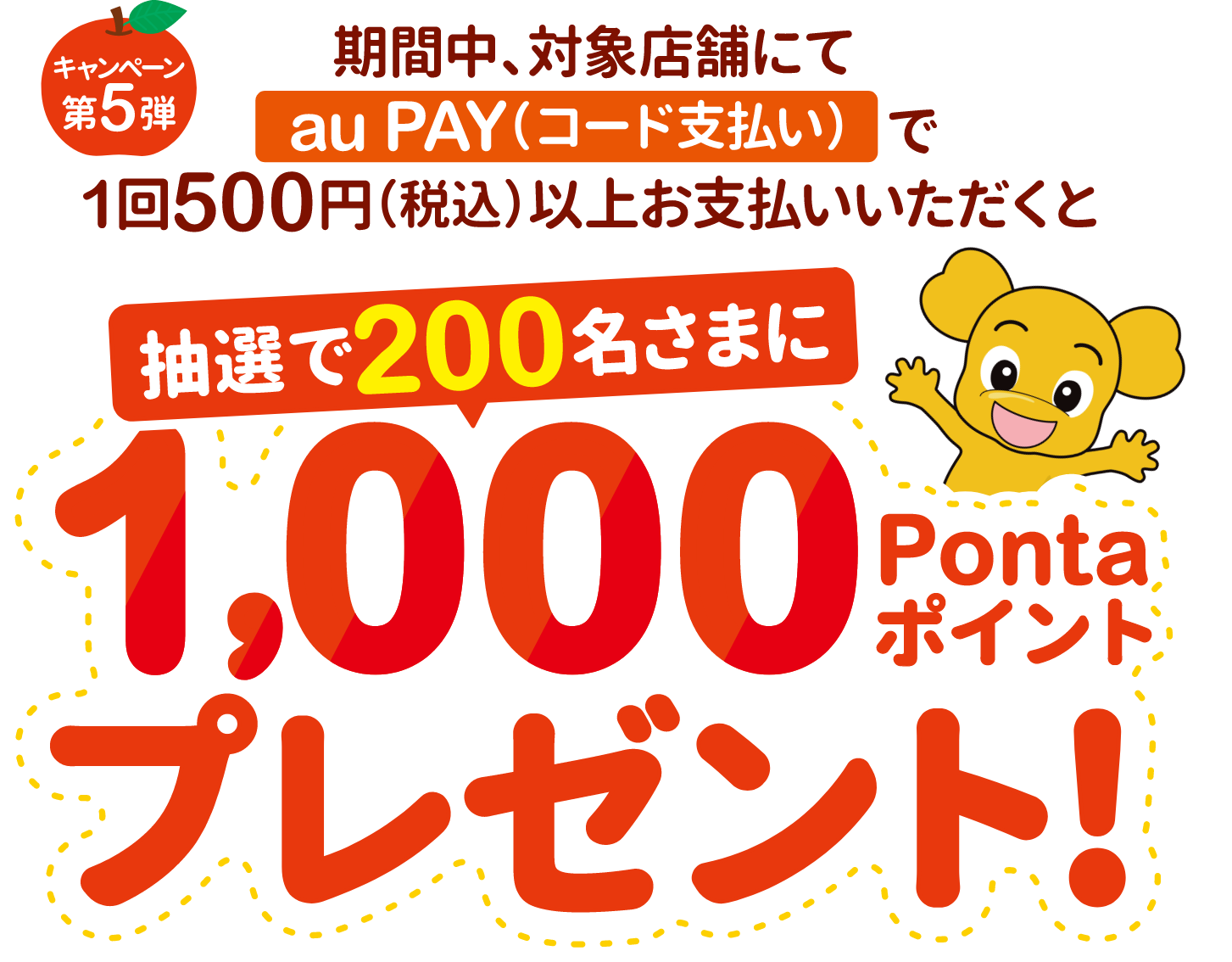 キャンペーン第5弾 期間中、対象店舗にてau PAY（コード支払い）で1回500円（税込）以上お支払いいただくと、抽選で200名さまに1,000Pontaポイントプレゼント！