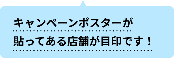 キャンペーンポスターが貼ってある店舗が目印です！