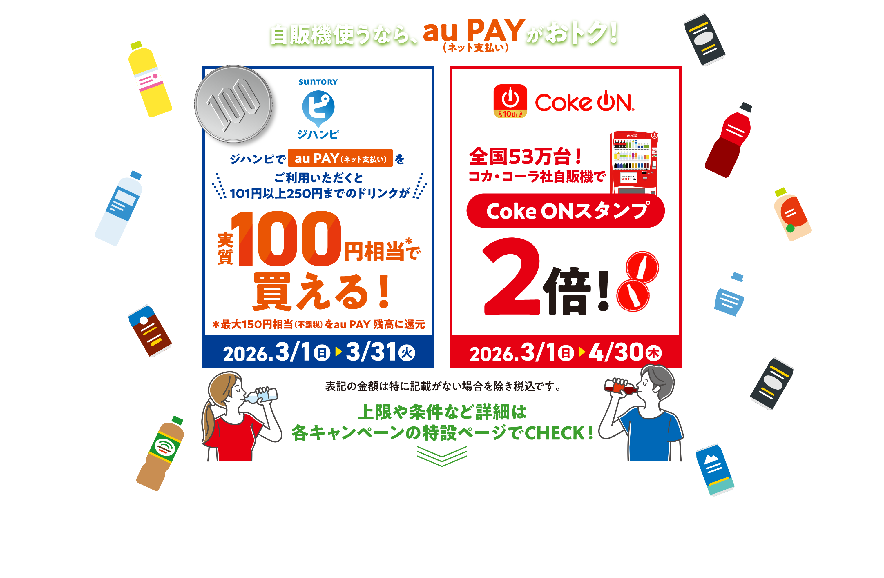 自販機使うなら、au PAY（ネット支払い）がおトク！ジハンピでau PAY（ネット支払い）をご利用いただくと101円以上250円までのドリンクが実質100円相当＊で買える！ ＊最大150円相当（不課税）をau PAY 残高に還元【キャンペーン期間：2026年3月1日（日）〜3月31日（火）】 Coke On 全国53万台！コカ・コーラ社自販機でCole ONスタンプ2倍！【キャンペーン期間：2026年3月1日（日）〜4月30日（木）】 表記の金額は特に記載がない場合を除き税込です。上限や条件など詳細は各キャンペーンの特設ページでCHECK！