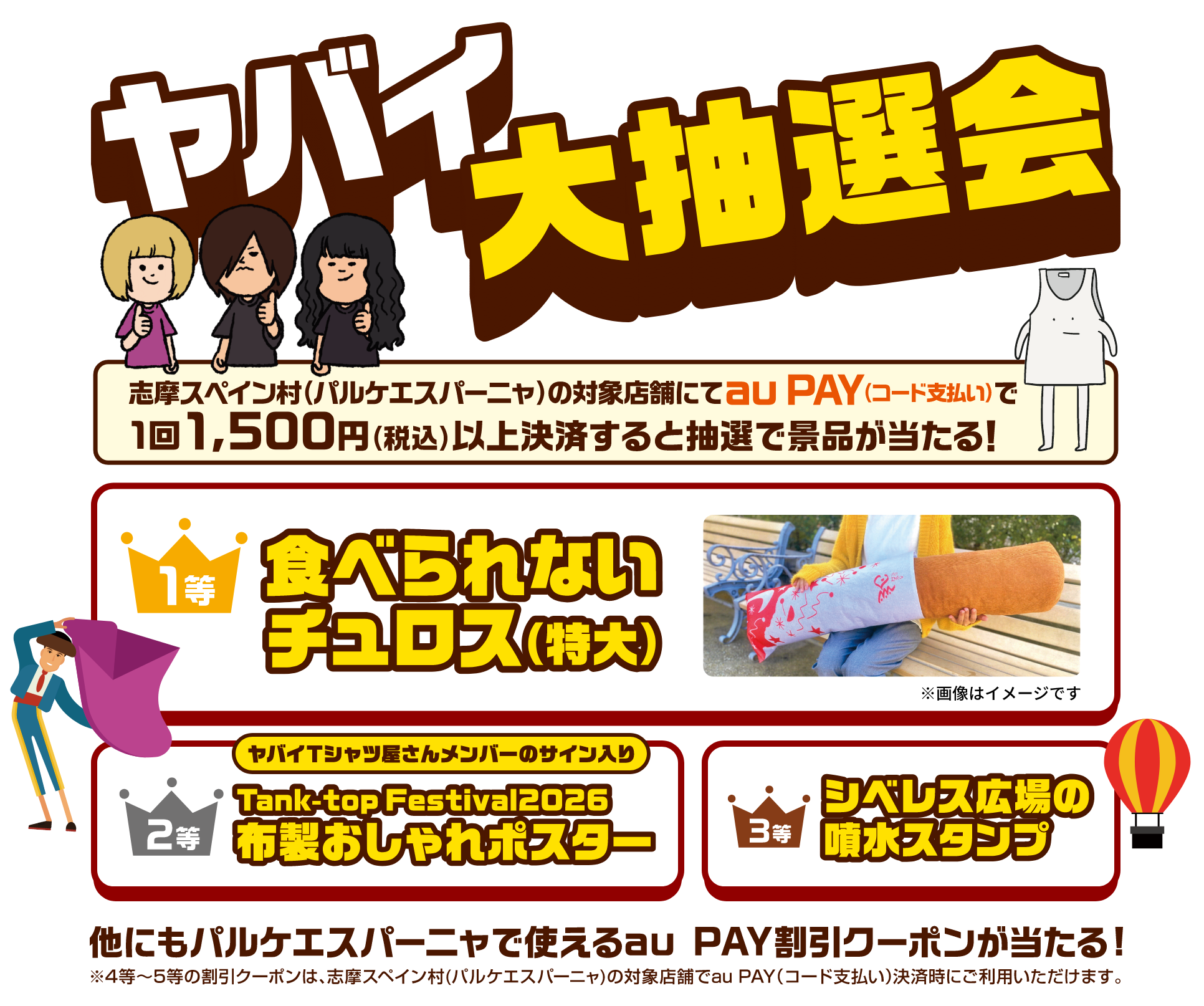 ヤバイ大抽選会 志摩スペイン村（パルケエスパーニャ）の対象店舗にてau PAY（コード支払い）で1回1,500円（税込）以上決済すると抽選で景品が当たる！ 1等「食べれないチュロス（特大）」2等「ヤバイTシャツ屋さんメンバーのサイン入り Tank-top Festival2026 布製おしゃれポスター」3等「シベレス広場の噴水スタンプ」他にもパルケエスパーニャで使えるau PAY割引クーポンが当たる！ ※4等〜5等の割引クーポンは、志摩スペイン村（パルケエスパーニャ）の対象店舗でau PAY（コード支払い）決済時にご利用いただけます。
