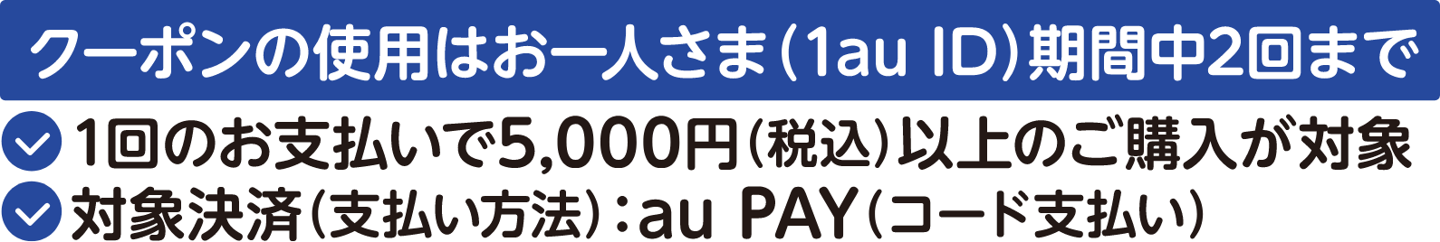 クーポンの使用はお一人さま（1au ID）期間中2回まで 1回のお支払いで5,000円（税込）以上のご購入が対象 対象決済（支払い方法）：au PAY（コード支払い）